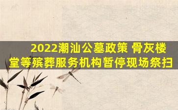 2022潮汕公墓政策 骨灰楼堂等殡葬服务机构暂停现场祭扫